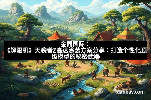 金鼎国际：《解限机》天袭者Z高达涂装方案分享：打造个性化顶级模型的秘密武器